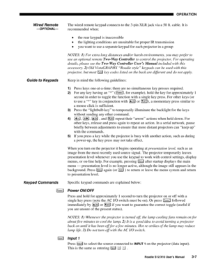 Page 42OPERATION
Roadie S12/X10 User’s Manual3-7
The wired remote keypad connects to the 3-pin XLR jack via a 50 ft. cable. It is
recommended when:
• the rear keypad is inaccessible
• the lighting conditions are unsuitable for proper IR transmission
• you want to use a separate keypad for each projector in a group
NOTES: 1) For extra long distances and/or harsh environments, you may prefer to
use an optional remote Two-Way Controller to control the projector. For operating
details, please see the Two-Way...