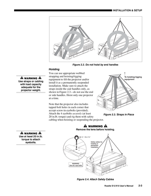 Page 6INSTALLATION & SETUP
Roadie S12/X10 User’s Manual2-3
Figure 2.2. Do not hoist by end handles
Hoisting
You can use appropriate webbed
strapping and hoisting/rigging
equipment to lift the projector and/or
install it as a permanently suspended
installation. Make sure to attach the
straps inside the side handles only, as
shown in Figure 2.3—do not use the end
or side handles. Hoist only one projector
at a time.
Note that the projector also includes
tapped bolt holes in each corner that
accept screw-in...