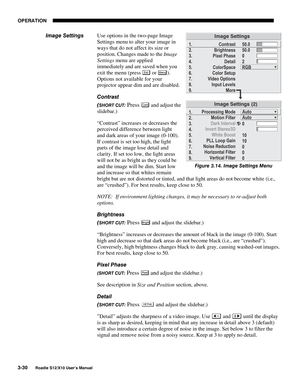 Page 65OPERATION
3-30
Roadie S12/X10 User’s Manual
Use options in the two-page Image
Settings menu to alter your image in
ways that do not affect its size or
position. Changes made to the Image
Settings menu are applied
immediately and are saved when you
exit the menu (press 
Exi t or Menu).
Options not available for your
projector appear dim and are disabled.
Contrast
(
SHORT CUT: Press Cont and adjust the
slidebar.)
“Contrast” increases or decreases the
perceived difference between light
and dark areas of...