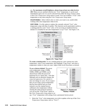 Page 69OPERATION
3-34
Roadie S12/X10 User’s Manual
etc. For maximum overall brightness, always keep at least one white level at
100. When you are satisfied with the new “User” temperature, it can be used
immediately upon exit or it can be selected from either the Image Settings menu
or the Color Temperature Setup menu as usual. You can re-define a “User” color
temperature at any time using the Color Temperature Setup menu.
COLOR ENABLE – Select which color or colors you want to see, useful while
working with...