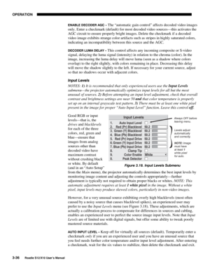 Page 71OPERATION
3-36
Roadie S12/X10 User’s Manual
ENABLE DECODER AGC – The “automatic gain control” affects decoded video images
only. Enter a checkmark (default) for most decoded video sources—this activates the
AGC circuit to ensure properly bright images. Delete the checkmark if a decoded
video image exhibits strange color artifacts such as stripes in highly saturated colors,
indicating an incompatibility between this source and the AGC.
DECODER LUMA DELAY – This control affects any incoming composite or...