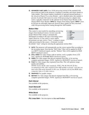 Page 74OPERATION
Roadie S12/X10 User’s Manual3-39
5) ADVANCED 10-BIT (ADP): Uses 10-bit processing instead of the standard 8-bit
processing provided in the projector, resulting in smoother and clearer details in
video images. This feature requires installation of optional internal hardware—
the Advanced Digital Processing Module—and is disabled unless this module is
present. It activates full source-to-screen 10-bit processing for a digital video
source, typically connected via the optional Serial Digital Input...