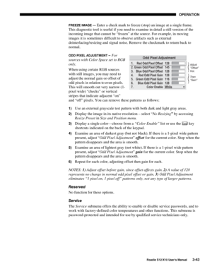 Page 78OPERATION
Roadie S12/X10 User’s Manual3-43
FREEZE IMAGE — Enter a check mark to freeze (stop) an image at a single frame.
This diagnostic tool is useful if you need to examine in detail a still version of the
incoming image that cannot be “frozen” at the source. For example, in moving
images it is sometimes difficult to observe artifacts such as external
deinterlacing/resizing and signal noise. Remove the checkmark to return back to
normal.
ODD PIXEL ADJUSTMENT – For
sources with Color Space set to RGB...