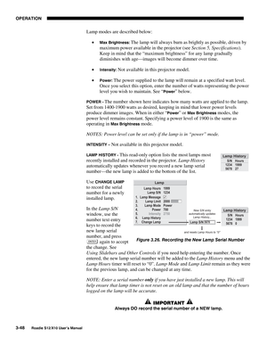 Page 83OPERATION
3-48
Roadie S12/X10 User’s Manual
Lamp modes are described below:
• 
Max Brightness: The lamp will always burn as brightly as possible, driven by
maximum power available in the projector (see Section 5, Specifications).
Keep in mind that the “maximum brightness” for any lamp gradually
diminishes with age—images will become dimmer over time.
• 
Intensity: Not available in this projector model.
• 
Power: The power supplied to the lamp will remain at a specified watt level.
Once you select this...