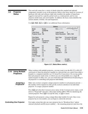 Page 84OPERATION
Roadie S12/X10 User’s Manual3-49
This read-only menu lists a variety of details about the standard and optional
components currently in use on the projector. Refer to the Status menu for versions of
hardware (left side) and software (right side) installed, the number of lamp hours
logged in total and for a specific period (such as a rental period), and for your
projector model name and serial number. In addition, the Status menu identifies the
current channel, switcher, slot and frequencies....