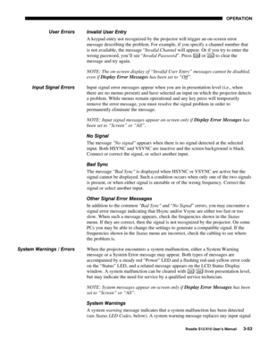 Page 88OPERATION
Roadie S12/X10 User’s Manual3-53
Invalid User Entry
A keypad entry not recognized by the projector will trigger an on-screen error
message describing the problem. For example, if you specify a channel number that
is not available, the message “Invalid Channel will appear. Or if you try to enter the
wrong password, you’ll see “Invalid Password”. Press 
Enter or Exi t to clear the
message and try again.
NOTE: The on-screen display of “Invalid User Entry” messages cannot be disabled,
even if...