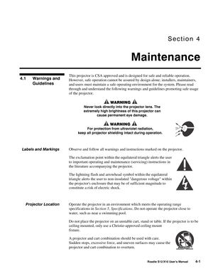 Page 92Section 4
Maintenance
Roadie S12/X10 User’s Manual4-1
This projector is CSA approved and is designed for safe and reliable operation.
However, safe operation cannot be assured by design alone; installers, maintainers,
and users must maintain a safe operating environment for the system. Please read
through and understand the following warnings and guidelines promoting safe usage
of the projector.
 WARNING 
Never look directly into the projector lens. The
extremely high brightness of this projector can...