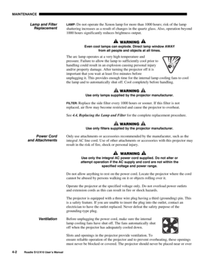 Page 93MAINTENANCE
4-2
Roadie S12/X10 User’s Manual
LAMP: Do not operate the Xenon lamp for more than 1000 hours; risk of the lamp
shattering increases as a result of changes in the quartz glass. Also, operation beyond
1000 hours significantly reduces brightness output.
 WARNING 
Even cool lamps can explode. Direct lamp window AWAY
from all people and objects at all times.
The arc lamp operates at a very high temperature and
pressure. Failure to allow the lamp to sufficiently cool prior to
handling could result...