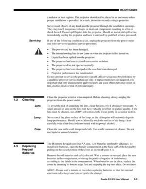 Page 94MAINTENANCE
Roadie S12/X10 User’s Manual4-3
a radiator or heat register. The projector should not be placed in an enclosure unless
proper ventilation is provided. In a stack, do not invert only a single projector.
Never insert objects of any kind into the projector through the ventilation openings.
They may touch dangerous voltages or short-out components resulting in a fire or
shock hazard. Do not spill liquids into the projector. Should an accidental spill occur,
immediately unplug the projector and...