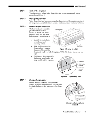 Page 96MAINTENANCE
Roadie S12/X10 User’s Manual4-5
Turn off the projector
Turn the projector off and allow the cooling fans to stop automatically before
proceeding with Step 2.
Unplug the projector
When the cooling fans have stopped, unplug the projector. Allow additional time for
the lamp to cool completely. Never handle a hot lamp, and use caution at all times.
Unlatch & open lamp door
The lamp module is secured in
place behind a lamp door
located on the left side of the
projector about half way back
(see...