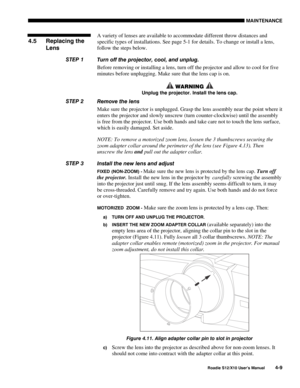 Page 100MAINTENANCE
Roadie S12/X10 User’s Manual4-9
A variety of lenses are available to accommodate different throw distances and
specific types of installations. See page 5-1 for details. To change or install a lens,
follow the steps below.
Turn off the projector, cool, and unplug.
Before removing or installing a lens, turn off the projector and allow to cool for five
minutes before unplugging. Make sure that the lens cap is on.
 WARNING 
Unplug the projector. Install the lens cap.
Remove the lens
Make sure...