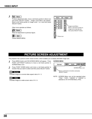 Page 3838
VIDEO INPUT
PICTURE SCREEN ADJUSTMENT
This projector has a picture screen resize function, which enables you to display desirable image size.
Press MENU button and ON-SCREEN MENU will appear.  Press
POINT LEFT/RIGHT button(s) to move a red frame pointer to
SCREEN Menu icon.
Press POINT DOWN button and move a red frame pointer to
function that you want to select and then press SELECT button.
1
2
NOTE : SCREEN Menu can not be operated when
“720p”, “1035i”, “1080i50” or “1080i60” is
selected on AV SYSTEM...