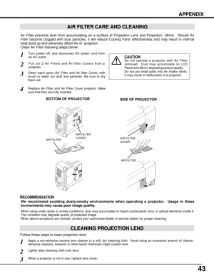 Page 4343
APPENDIX
AIR FILTER CARE AND CLEANING
Turn power off, and disconnect AC power cord from
an AC outlet.1
2
Air Filter prevents dust from accumulating on a surface of Projection Lens and Projection  Mirror.  Should Air
Filter become clogged with dust particles, it will reduce Cooling Fans effectiveness and may result in internal
heat build up and adversely affect life of  projector.
Clean Air Filter following steps below: 
3
4
CAUTION
Do not operate a projector with Air Filter
removed.  Dust may...