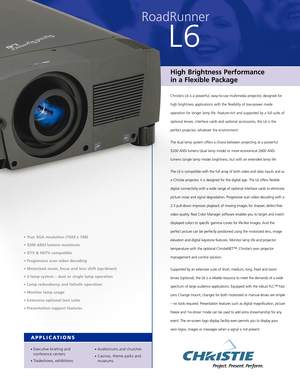 Page 1RoadRunner
L6
High Brightness Performance 
in a Flexible Package
Christie’s L6 is a powerful, easy-to-use multimedia projector, designed for
high brightness applications with the flexibility of low-power mode
operation for longer lamp life. Feature-rich and supported by a full suite of
optional lenses, interface cards and optional accessories, the L6 is the
perfect projector, whatever the environment. 
The dual lamp system offers a choice between projecting at a powerful
5200 ANSI lumens (dual lamp mode)...