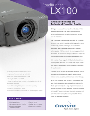 Page 1APPLICATIONS
•Staging applications
•Large auditoriums and churches
•Executive briefing and
conference centers
•Training rooms
•Medical training theaters
•Government institutions
RoadRunner
LX100
• Ultra-high brightness 10000 ANSI lumens
• High on/off contrast ratio up to 1100:1
• True XGA native resolution (1024 x 768)
• Scaling for VGA up to UXGA
• Range of optional input modules including DVI, SDI, HD-SDI
• Extensive lens suite
• Lens shift and digital keystone correction capability
• Lamp life of 1000...