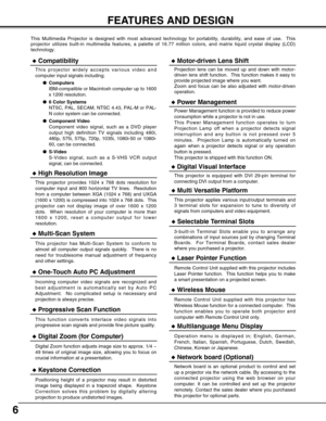 Page 66
FEATURES AND DESIGN
This Multimedia Projector is designed with most advanced technology for portability, durability, and ease of use.  This
projector utilizes built-in multimedia features, a palette of 16.77 million colors, and matrix liquid crystal display (LCD)
technology.
Compatibility
This projector widely accepts various video and
computer input signals including;
Computers
IBM-compatible or Macintosh computer up to 1600
x 1200 resolution.
6 Color Systems
NTSC, PAL, SECAM, NTSC 4.43, PAL-M or...