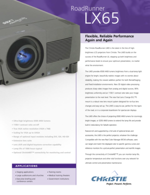 Page 1RoadRunner
LX65
Flexible, Reliable Performance
Again and Again 
The Christie RoadRunner LX65 is the latest in the line of high-
brightness LCD projectors from Christie. The LX65 builds on the
success of the RoadRunner L6, stepping up both brightness and
performance levels to ensure your optimum presentation, no matter
what the environment.
The LX65 provides 6500 ANSI lumens brightness from a dual-lamp light
engine for bright, beautifully realistic images with no worries about
reliability, making this...