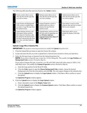 Page 119Section 4: Web User Interface
M Series User Manual4-7020-100009-07 Rev. 1 (07-2012)
The following table describes each area found in the Admin window.
Upload a Logo File or Gamma File
IMPORTANT: The projector must be powered on to enable the Upload drop-down list.
1. Click the Upload Browse button to open the Choose file window. 
2. Locate and select the file you wish to upload from a Network drive location or from your hard drive. 
3. Select the file type (Logo or Gamma) from the Upload drop-down list....