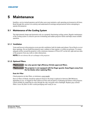 Page 125M Series User Manual5-1020-100009-07 Rev. 1 (07-2012)
 
5 Maintenance
Installers, service trained operators and all other users must maintain a safe operating environment at all times. 
Read through this section in its entirety and understand all warnings and precautions before attempting to 
operate this projector. 
5.1 Maintenance of the Cooling System
The high-intensity lamps and electronics rely on a properly functioning cooling system. Regular maintenance 
of the cooling system is critical to...