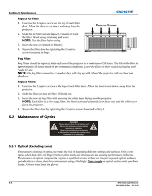 Page 1265-2M Series User Manual020-100009-07 Rev. 1 (07-2012)
Section 5: Maintenance
Replace Air Filter:
1. Unscrew the 2 captive screws at the top of each filter 
door. Allow the door to rest down and away from the 
projector.
2. Slide the air filter out and replace, vacuum or wash 
the filter. Wash using mild soap and water. 
NOTE: Dry the filter before using.
3. Insert the new or cleaned air filter(s). 
4. Secure the filter door by tightening the 2 captive 
screws loosened in Step 1.
Fog Filter
Fog filters...