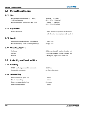 Page 1467-12M Series User Manual020-100009-07 Rev. 1 (07-2012)
Section 7: Specifications
7.7 Physical Specifications
7.7.1 Size
7.7.2 Adjustment
7.7.3 Weight
7.7.4 Operating Position
7.8 Reliability and Serviceability
7.8.1 Reliability
7.8.2 Serviceability
Maximum product dimensions (L x W x H)
(with lens removed)561 x 500 x 247 (mm)
22.1 x 19.7 x 9.75 (inches)
Maximum shipping dimensions (L x W x H) 775 x 698.5 x 584 (mm)
30.5 x 27.5 x 23 (inches)
Product Alignment 2 inches of vertical adjustment on 2 front...