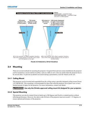 Page 33Section 2: Installation and Setup
M Series User Manual2-13020-100009-07 Rev. 1 (07-2012)
2.4 Mounting
There are several methods for mounting the projector. In typical front and rear screen installations the projector 
can be mounted to a secure and level surface, such as a table or cart. Carts are useful when the projector has to 
be moved often. To prevent accidental movement during a presentation, lock the wheels on the cart.
2.4.1 Ceiling Mount
The projector can be inverted and suspended from the...