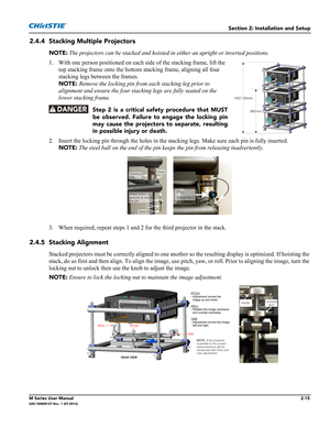 Page 35Section 2: Installation and Setup
M Series User Manual2-15020-100009-07 Rev. 1 (07-2012)
2.4.4 Stacking Multiple Projectors
NOTE: The projectors can be stacked and hoisted in either an upright or inverted positions.
1. With one person positioned on each side of the stacking frame, lift the 
top stacking frame onto the bottom stacking frame, aligning all four 
stacking legs between the frames. 
NOTE: Remove the locking pin from each stacking leg prior to 
alignment and ensure the four stacking legs are...