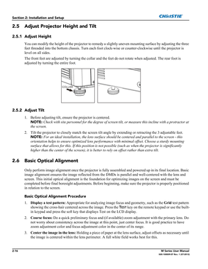 Page 362-16M Series User Manual020-100009-07 Rev. 1 (07-2012)
Section 2: Installation and Setup
2.5 Adjust Projector Height and Tilt
2.5.1 Adjust Height
You can modify the height of the projector to remedy a slightly uneven mounting surface by adjusting the three 
feet threaded into the bottom chassis. Turn each foot clock-wise or counter-clockwise until the projector is 
level on all sides.
The front feet are adjusted by turning the collar and the feet do not rotate when adjusted. The rear foot is 
adjusted by...