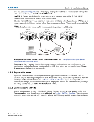 Page 43Section 2: Installation and Setup
M Series User Manual2-23020-100009-07 Rev. 1 (07-2012)
baud rate. See Section 3 Operation for help changing the projector baud rate. To communicate to all projectors, 
set the Network Routing to RS-232 and RS-422 Joined.
NOTES: 1) Connect only high quality, properly wired serial communication cables. 2) Each RS-232 
communication cable should be no more than 50 feet in length.
Ethernet Network Setup: To add one or more projectors to an Ethernet network, use standard CAT5...