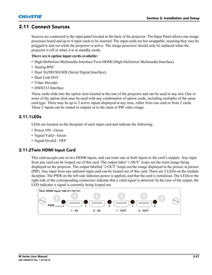 Page 47Section 2: Installation and Setup
M Series User Manual2-27020-100009-07 Rev. 1 (07-2012)
2.11 Connect Sources
Sources are connected to the input panel located at the back of the projector. The Input Panel allows one image 
processor board and up to 4 input cards to be inserted. The input cards are hot swappable, meaning they may be 
plugged in and out while the projector is active. The image processor should only be replaced when the 
projector is off or when it is in standby mode.
There are 6 option...