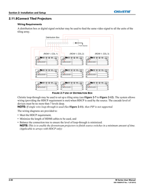 Page 502-30M Series User Manual020-100009-07 Rev. 1 (07-2012)
Section 2: Installation and Setup
2.11.8Connect Tiled Projectors
Wiring Requirements
A distribution box or digital signal switcher may be used to feed the same video signal to all the units of the 
tiling array. 
FIGURE 2-7 USE OF DISTRIBUTION BOX
Christie loop-through may be used to set up a tiling array (see Figure 2-7 to Figure 2-12). The system allows 
wiring (providing the HDCP requirement is met) when HDCP is used by the source. The cascade...