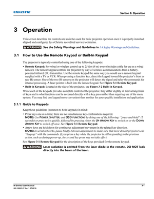 Page 53Section 3: Operation
M Series User Manual3-1020-100009-07 Rev. 1 (07-2012)
3 Operation
This section describes the controls and switches used for basic projector operation once it is properly installed, 
aligned and configured by a Christie accredited service technician. 
  See the Safety Warnings and Guidelines in
 1.4 Safety Warnings and Guidelines.
3.1 How to Use the Remote Keypad or Built-In Keypad
The projector is typically controlled using one of the following keypads:
•Remote Keypad: For wired or...