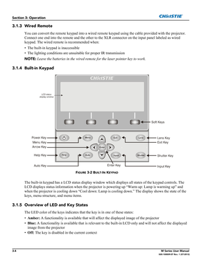 Page 563-4M Series User Manual020-100009-07 Rev. 1 (07-2012)
Section 3: Operation
3.1.3 Wired Remote
You can convert the remote keypad into a wired remote keypad using the cable provided with the projector. 
Connect one end into the remote and the other to the XLR connector on the input panel labeled as wired 
keypad. The wired remote is recommended when:
• The built-in keypad is inaccessible
• The lighting conditions are unsuitable for proper IR transmission 
NOTE: Leave the batteries in the wired remote for...