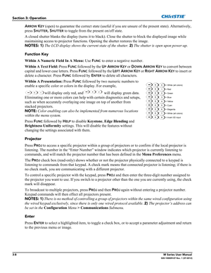 Page 603-8M Series User Manual020-100009-07 Rev. 1 (07-2012)
Section 3: Operation
ARROW KEY (open) to guarantee the correct state (useful if you are unsure of the present state). Alternatively, 
press S
HUTTER, SHUTTER to toggle from the present on/off state. 
A closed shutter blanks the display (turns it to black). Close the shutter to block the displayed image while 
maintaining access to projector functions. Opening the shutter restores the image. 
NOTES: 1) The LCD display shows the current state of the...