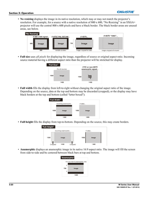 Page 723-20M Series User Manual020-100009-07 Rev. 1 (07-2012)
Section 3: Operation
•No resizing displays the image in its native resolution, which may or may not match the projector’s 
resolution. For example, for a source with a native resolution of 800 x 600, “No Resizing” in an SXGA+ 
projector will use the central 800 x 600 pixels and have a black border. The black border areas are unused 
areas, see below.
•Full size uses all pixels for displaying the image, regardless of source or original aspect ratio....