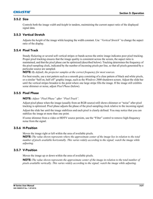 Page 73Section 3: Operation
M Series User Manual3-21020-100009-07 Rev. 1 (07-2012)
3.5.2 Size
Controls both the image width and height in tandem, maintaining the current aspect ratio of the displayed 
signal data. 
3.5.3 Vertical Stretch
Adjusts the height of the image while keeping the width constant. Use “Vertical Stretch” to change the aspect 
ratio of the display. 
3.5.4 Pixel Track
Steady flickering or several soft vertical stripes or bands across the entire image indicates poor pixel tracking. 
Proper...