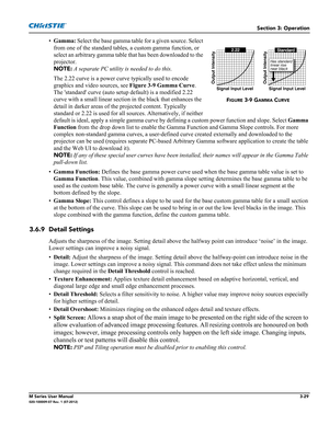 Page 81Section 3: Operation
M Series User Manual3-29020-100009-07 Rev. 1 (07-2012)
•Gamma: Select the base gamma table for a given source. Select 
from one of the standard tables, a custom gamma function, or 
select an arbitrary gamma table that has been downloaded to the 
projector. 
NOTE: A separate PC utility is needed to do this. 
The 2.22 curve is a power curve typically used to encode 
graphics and video sources, see Figure 3-9 Gamma Curve. 
The standard curve (auto setup default) is a modified 2.22...