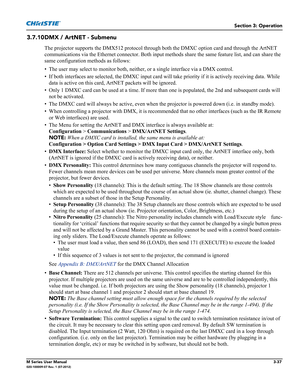 Page 89Section 3: Operation
M Series User Manual3-37020-100009-07 Rev. 1 (07-2012)
3.7.10DMX / ArtNET - Submenu
The projector supports the DMX512 protocol through both the DMXC option card and through the ArtNET 
communications via the Ethernet connector. Both input methods share the same feature list, and can share the 
same configuration methods as follows:
• The user may select to monitor both, neither, or a single interface via a DMX control.
• If both interfaces are selected, the DMXC input card will take...