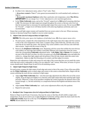 Page 963-44M Series User Manual020-100009-07 Rev. 1 (07-2012)
Section 3: Operation
d. In either Color Adjustments menu, select a “User” color. Then:
•If you have created a “User 1” color gamut (recommended) for a well-matched wall, continue to 
Step 1e.
•If you prefer maximum brightness rather than a particular color temperature, select Max Drives.
IMPORTANT!
 Do not change User 1 Color Adjustment in color-matched applications.
e. In the White Uniformity menu, and set the “Overall” output level to 50.0 and all...