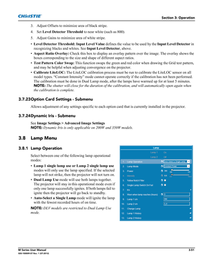 Page 103Section 3: Operation
M Series User Manual3-51020-100009-07 Rev. 1 (07-2012)
3. Adjust Offsets to minimize area of black stripe.
4. Set Level Detector Threshold to near white (such as 800).
5. Adjust Gains to minimize area of white stripe.
•Level Detector Threshold: Input Level Value defines the value to be used by the Input Level Detector in 
recognizing blacks and whites. See Input Level Detector, above.
•Aspect Ratio Overlay: Check this box to display an overlay pattern over the image. The overlay...