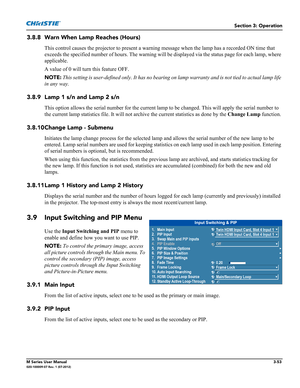 Page 105Section 3: Operation
M Series User Manual3-53020-100009-07 Rev. 1 (07-2012)
3.8.8 Warn When Lamp Reaches (Hours) 
This control causes the projector to present a warning message when the lamp has a recorded ON time that 
exceeds the specified number of hours. The warning will be displayed via the status page for each lamp, where 
applicable.
A value of 0 will turn this feature OFF.
NOTE: This setting is user-defined only. It has no bearing on lamp warranty and is not tied to actual lamp life 
in any way....