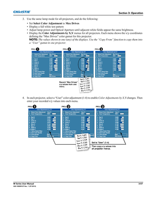 Page 109Section 3: Operation
M Series User Manual3-57020-100009-07 Rev. 1 (07-2012)
3. Use the same lamp mode for all projectors, and do the following:
• Set Select Color Adjustment to Max Drives
• Display a full white test pattern
• Adjust lamp power and Optical Aperture until adjacent white fields appear the same brightness.
• Display the Color Adjustments by X,Y menus for all projectors. Each menu shows the x/y coordinates 
defining the “Max Drives” color gamut for this projector. 
NOTE: The values shown in...