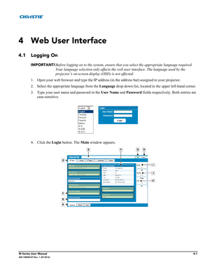 Page 113M Series User Manual4-1020-100009-07 Rev. 1 (07-2012)
4 Web User Interface
4.1 Logging On
IMPORTANT!Before logging on to the system, ensure that you select the appropriate language required. 
Your language selection only affects the web user interface. The language used by the 
projector’s on-screen display (OSD) is not affected. 
1. Open your web browser and type the IP address (in the address bar) assigned to your projector.
2. Select the appropriate language from the Language drop-down list, located...