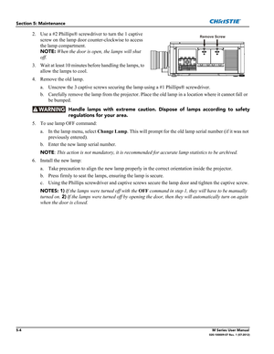 Page 1285-4M Series User Manual020-100009-07 Rev. 1 (07-2012)
Section 5: Maintenance
2. Use a #2 Phillips® screwdriver to turn the 1 captive 
screw on the lamp door counter-clockwise to access 
the lamp compartment. 
NOTE: When the door is open, the lamps will shut 
off. 
3. Wait at least 10 minutes before handling the lamps, to 
allow the lamps to cool.
4. Remove the old lamp.
a. Unscrew the 3 captive screws securing the lamp using a #1 Phillips® screwdriver.
b. Carefully remove the lamp from the projector....