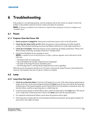 Page 129M Series User Manual6-1020-100009-07 Rev. 1 (07-2012)
6 Troubleshooting
If the projector is not operating properly, note the symptoms and use this section as a guide to resolve the 
problem. If the problem cannot be resolved. contact your dealer for assistance. 
NOTE: A Christie accredited service technician is required when opening an enclosure to diagnose any 
“probable cause”. 
6.1 Power
6.1.1 Projector Does Not Power ON
1.Ensure projector is plugged in: Check power switch above power cord is in the...