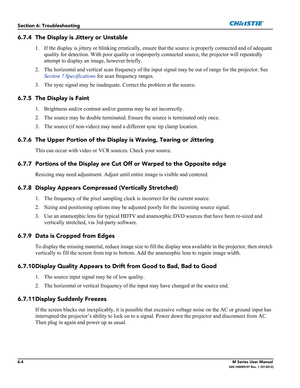 Page 1326-4M Series User Manual020-100009-07 Rev. 1 (07-2012)
Section 6: Troubleshooting
6.7.4 The Display is Jittery or Unstable
1. If the display is jittery or blinking erratically, ensure that the source is properly connected and of adequate 
quality for detection. With poor quality or improperly connected source, the projector will repeatedly 
attempt to display an image, however briefly.
2. The horizontal and vertical scan frequency of the input signal may be out of range for the projector. See 
Section 7...