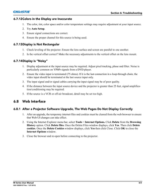 Page 133Section 6: Troubleshooting
M Series User Manual6-5020-100009-07 Rev. 1 (07-2012)
6.7.12Colors in the Display are Inaccurate
1. The color, tint, color space and/or color temperature settings may require adjustment at your input source. 
2. Try Auto Setup.
3. Ensure signal connections are correct.
4. Ensure the proper channel for this source is being used.
6.7.13Display is Not Rectangular
1. Check leveling of the projector. Ensure the lens surface and screen are parallel to one another.
2. Is the vertical...