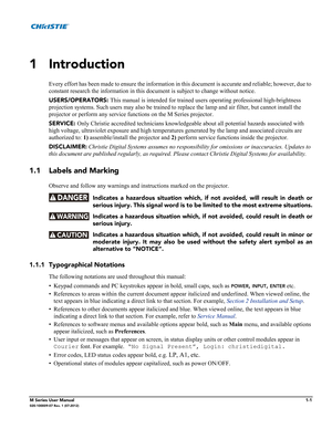 Page 15M Series User Manual1-1020-100009-07 Rev. 1 (07-2012)
1 Introduction
Every effort has been made to ensure the information in this document is accurate and reliable; however, due to 
constant research the information in this document is subject to change without notice.
USERS/OPERATORS: This manual is intended for trained users operating professional high-brightness 
projection systems. Such users may also be trained to replace the lamp and air filter, but cannot install the 
projector or perform any...