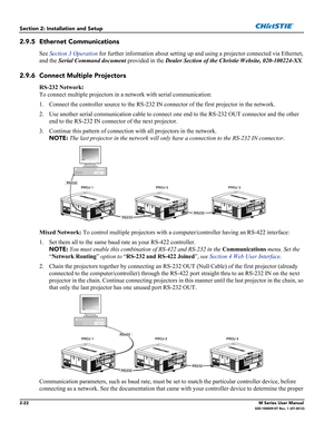 Page 422-22M Series User Manual020-100009-07 Rev. 1 (07-2012)
Section 2: Installation and Setup
2.9.5 Ethernet Communications
See Section 3 Operation for further information about setting up and using a projector connected via Ethernet, 
and the Serial Command document provided in the Dealer Section of the Christie Website, 020-100224-XX.
2.9.6 Connect Multiple Projectors
RS-232 Network: 
To connect multiple projectors in a network with serial communication:
1. Connect the controller source to the RS-232 IN...