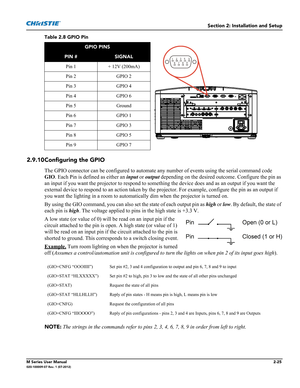 Page 45Section 2: Installation and Setup
M Series User Manual2-25020-100009-07 Rev. 1 (07-2012)
Table 2.8 GPIO Pin  
2.9.10Configuring the GPIO
The GPIO connector can be configured to automate any number of events using the serial command code 
GIO. Each Pin is defined as either an input or output depending on the desired outcome. Configure the pin as 
an input if you want the projector to respond to something the device does and as an output if you want the 
external device to respond to an action taken by the...